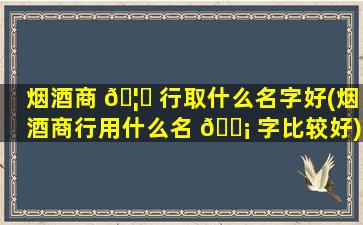 烟酒商 🦍 行取什么名字好(烟酒商行用什么名 🐡 字比较好)
